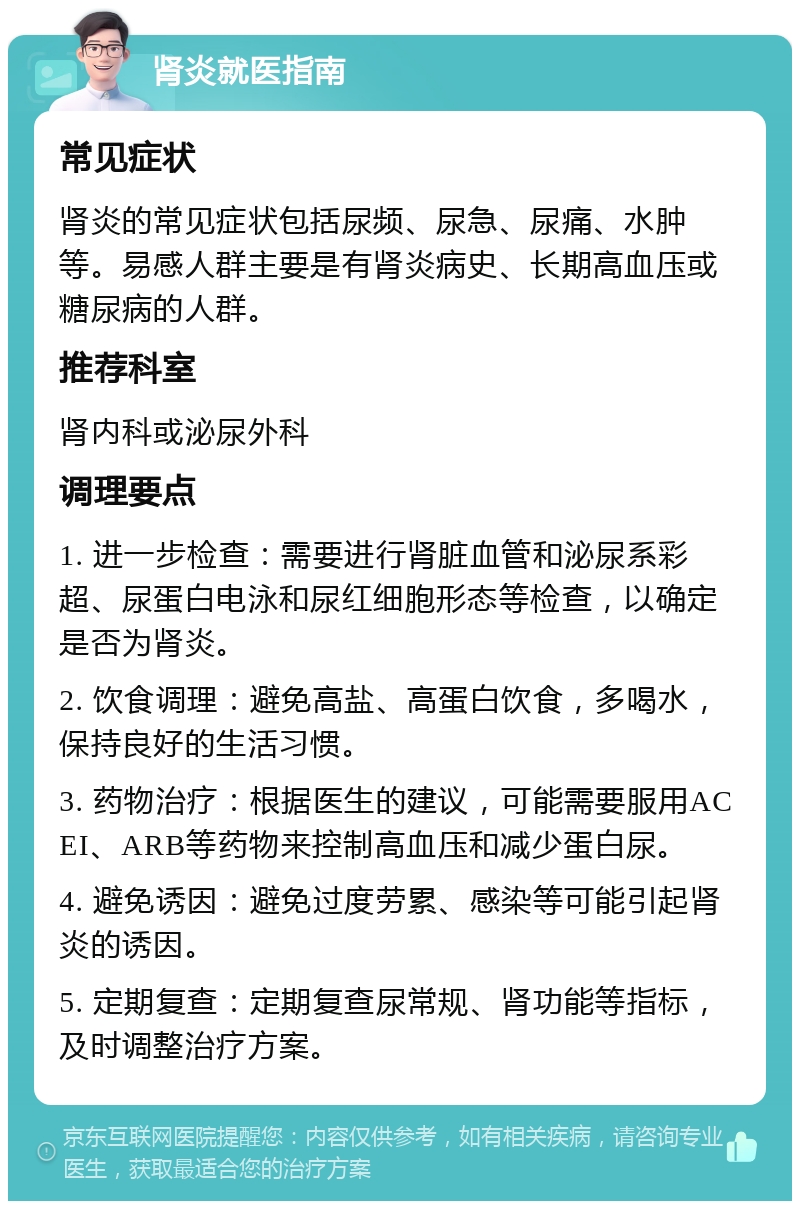 肾炎就医指南 常见症状 肾炎的常见症状包括尿频、尿急、尿痛、水肿等。易感人群主要是有肾炎病史、长期高血压或糖尿病的人群。 推荐科室 肾内科或泌尿外科 调理要点 1. 进一步检查：需要进行肾脏血管和泌尿系彩超、尿蛋白电泳和尿红细胞形态等检查，以确定是否为肾炎。 2. 饮食调理：避免高盐、高蛋白饮食，多喝水，保持良好的生活习惯。 3. 药物治疗：根据医生的建议，可能需要服用ACEI、ARB等药物来控制高血压和减少蛋白尿。 4. 避免诱因：避免过度劳累、感染等可能引起肾炎的诱因。 5. 定期复查：定期复查尿常规、肾功能等指标，及时调整治疗方案。