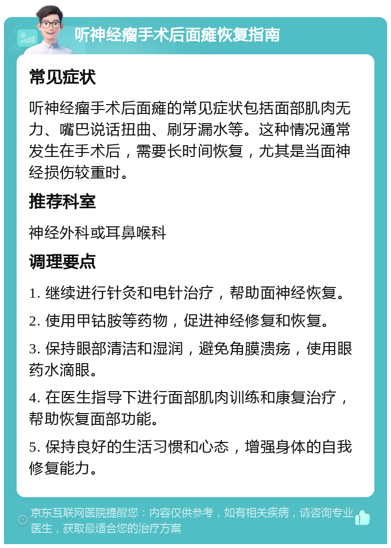 听神经瘤手术后面瘫恢复指南 常见症状 听神经瘤手术后面瘫的常见症状包括面部肌肉无力、嘴巴说话扭曲、刷牙漏水等。这种情况通常发生在手术后，需要长时间恢复，尤其是当面神经损伤较重时。 推荐科室 神经外科或耳鼻喉科 调理要点 1. 继续进行针灸和电针治疗，帮助面神经恢复。 2. 使用甲钴胺等药物，促进神经修复和恢复。 3. 保持眼部清洁和湿润，避免角膜溃疡，使用眼药水滴眼。 4. 在医生指导下进行面部肌肉训练和康复治疗，帮助恢复面部功能。 5. 保持良好的生活习惯和心态，增强身体的自我修复能力。