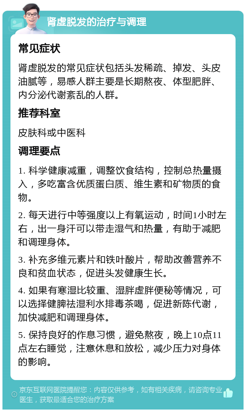 肾虚脱发的治疗与调理 常见症状 肾虚脱发的常见症状包括头发稀疏、掉发、头皮油腻等，易感人群主要是长期熬夜、体型肥胖、内分泌代谢紊乱的人群。 推荐科室 皮肤科或中医科 调理要点 1. 科学健康减重，调整饮食结构，控制总热量摄入，多吃富含优质蛋白质、维生素和矿物质的食物。 2. 每天进行中等强度以上有氧运动，时间1小时左右，出一身汗可以带走湿气和热量，有助于减肥和调理身体。 3. 补充多维元素片和铁叶酸片，帮助改善营养不良和贫血状态，促进头发健康生长。 4. 如果有寒湿比较重、湿胖虚胖便秘等情况，可以选择健脾祛湿利水排毒茶喝，促进新陈代谢，加快减肥和调理身体。 5. 保持良好的作息习惯，避免熬夜，晚上10点11点左右睡觉，注意休息和放松，减少压力对身体的影响。