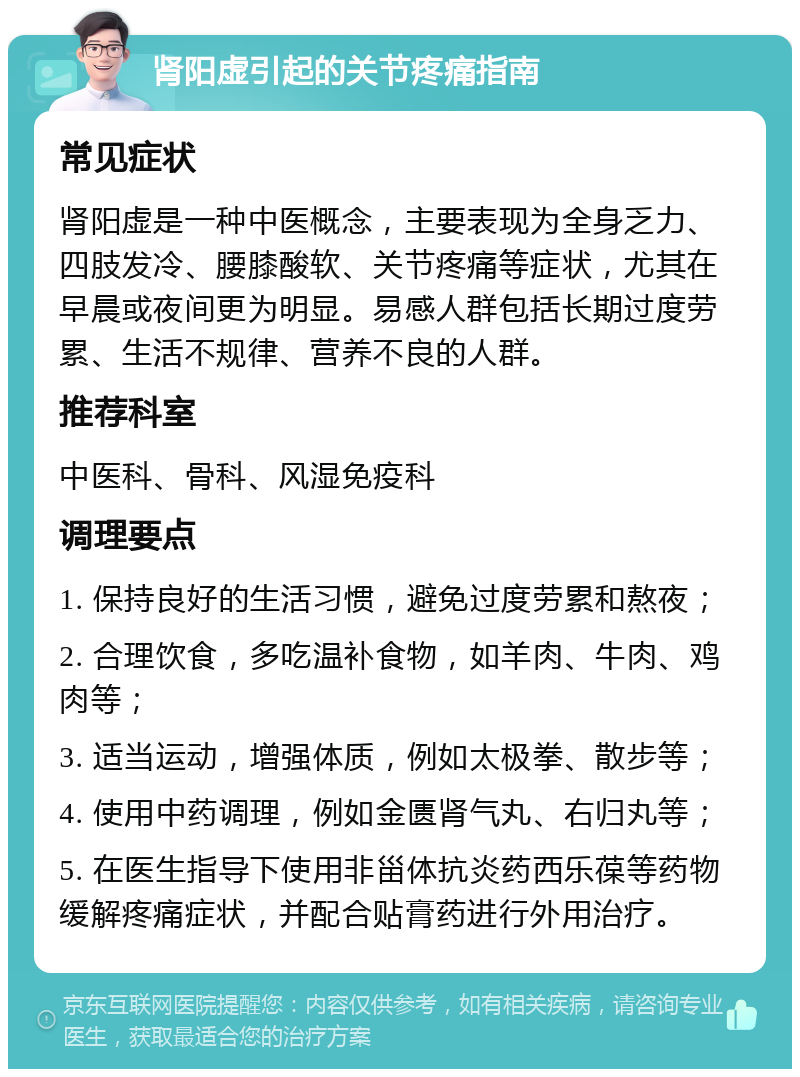 肾阳虚引起的关节疼痛指南 常见症状 肾阳虚是一种中医概念，主要表现为全身乏力、四肢发冷、腰膝酸软、关节疼痛等症状，尤其在早晨或夜间更为明显。易感人群包括长期过度劳累、生活不规律、营养不良的人群。 推荐科室 中医科、骨科、风湿免疫科 调理要点 1. 保持良好的生活习惯，避免过度劳累和熬夜； 2. 合理饮食，多吃温补食物，如羊肉、牛肉、鸡肉等； 3. 适当运动，增强体质，例如太极拳、散步等； 4. 使用中药调理，例如金匮肾气丸、右归丸等； 5. 在医生指导下使用非甾体抗炎药西乐葆等药物缓解疼痛症状，并配合贴膏药进行外用治疗。