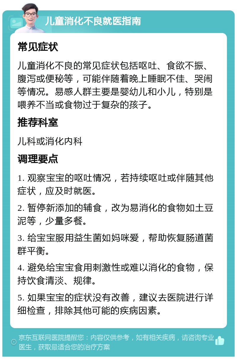 儿童消化不良就医指南 常见症状 儿童消化不良的常见症状包括呕吐、食欲不振、腹泻或便秘等，可能伴随着晚上睡眠不佳、哭闹等情况。易感人群主要是婴幼儿和小儿，特别是喂养不当或食物过于复杂的孩子。 推荐科室 儿科或消化内科 调理要点 1. 观察宝宝的呕吐情况，若持续呕吐或伴随其他症状，应及时就医。 2. 暂停新添加的辅食，改为易消化的食物如土豆泥等，少量多餐。 3. 给宝宝服用益生菌如妈咪爱，帮助恢复肠道菌群平衡。 4. 避免给宝宝食用刺激性或难以消化的食物，保持饮食清淡、规律。 5. 如果宝宝的症状没有改善，建议去医院进行详细检查，排除其他可能的疾病因素。