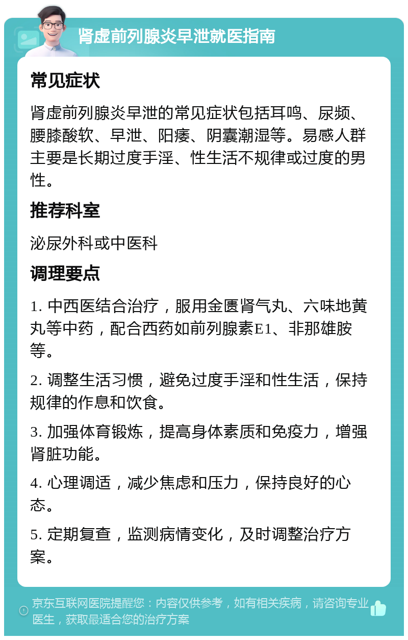 肾虚前列腺炎早泄就医指南 常见症状 肾虚前列腺炎早泄的常见症状包括耳鸣、尿频、腰膝酸软、早泄、阳痿、阴囊潮湿等。易感人群主要是长期过度手淫、性生活不规律或过度的男性。 推荐科室 泌尿外科或中医科 调理要点 1. 中西医结合治疗，服用金匮肾气丸、六味地黄丸等中药，配合西药如前列腺素E1、非那雄胺等。 2. 调整生活习惯，避免过度手淫和性生活，保持规律的作息和饮食。 3. 加强体育锻炼，提高身体素质和免疫力，增强肾脏功能。 4. 心理调适，减少焦虑和压力，保持良好的心态。 5. 定期复查，监测病情变化，及时调整治疗方案。