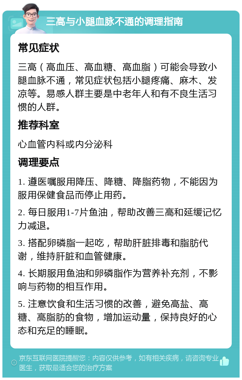 三高与小腿血脉不通的调理指南 常见症状 三高（高血压、高血糖、高血脂）可能会导致小腿血脉不通，常见症状包括小腿疼痛、麻木、发凉等。易感人群主要是中老年人和有不良生活习惯的人群。 推荐科室 心血管内科或内分泌科 调理要点 1. 遵医嘱服用降压、降糖、降脂药物，不能因为服用保健食品而停止用药。 2. 每日服用1-7片鱼油，帮助改善三高和延缓记忆力减退。 3. 搭配卵磷脂一起吃，帮助肝脏排毒和脂肪代谢，维持肝脏和血管健康。 4. 长期服用鱼油和卵磷脂作为营养补充剂，不影响与药物的相互作用。 5. 注意饮食和生活习惯的改善，避免高盐、高糖、高脂肪的食物，增加运动量，保持良好的心态和充足的睡眠。