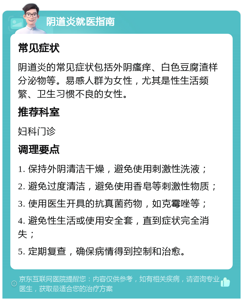 阴道炎就医指南 常见症状 阴道炎的常见症状包括外阴瘙痒、白色豆腐渣样分泌物等。易感人群为女性，尤其是性生活频繁、卫生习惯不良的女性。 推荐科室 妇科门诊 调理要点 1. 保持外阴清洁干燥，避免使用刺激性洗液； 2. 避免过度清洁，避免使用香皂等刺激性物质； 3. 使用医生开具的抗真菌药物，如克霉唑等； 4. 避免性生活或使用安全套，直到症状完全消失； 5. 定期复查，确保病情得到控制和治愈。