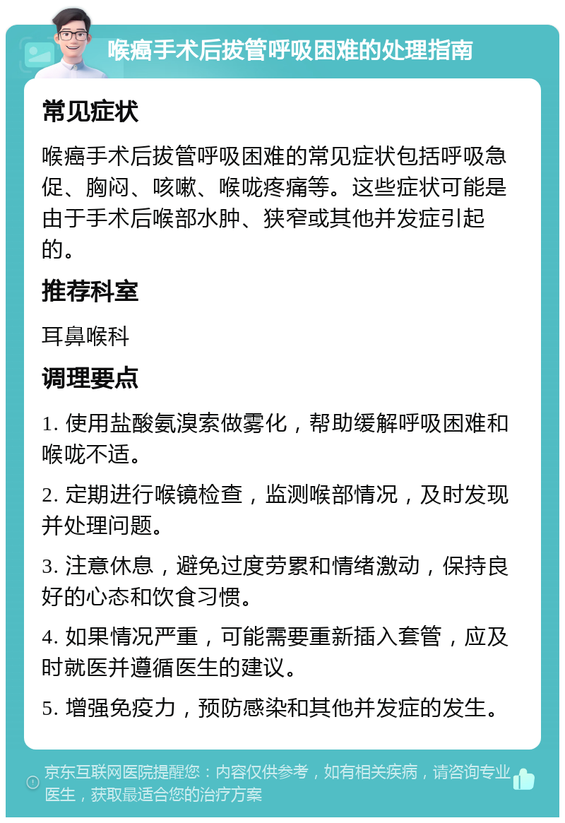 喉癌手术后拔管呼吸困难的处理指南 常见症状 喉癌手术后拔管呼吸困难的常见症状包括呼吸急促、胸闷、咳嗽、喉咙疼痛等。这些症状可能是由于手术后喉部水肿、狭窄或其他并发症引起的。 推荐科室 耳鼻喉科 调理要点 1. 使用盐酸氨溴索做雾化，帮助缓解呼吸困难和喉咙不适。 2. 定期进行喉镜检查，监测喉部情况，及时发现并处理问题。 3. 注意休息，避免过度劳累和情绪激动，保持良好的心态和饮食习惯。 4. 如果情况严重，可能需要重新插入套管，应及时就医并遵循医生的建议。 5. 增强免疫力，预防感染和其他并发症的发生。