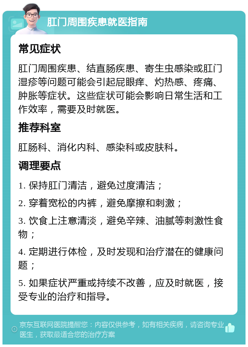 肛门周围疾患就医指南 常见症状 肛门周围疾患、结直肠疾患、寄生虫感染或肛门湿疹等问题可能会引起屁眼痒、灼热感、疼痛、肿胀等症状。这些症状可能会影响日常生活和工作效率，需要及时就医。 推荐科室 肛肠科、消化内科、感染科或皮肤科。 调理要点 1. 保持肛门清洁，避免过度清洁； 2. 穿着宽松的内裤，避免摩擦和刺激； 3. 饮食上注意清淡，避免辛辣、油腻等刺激性食物； 4. 定期进行体检，及时发现和治疗潜在的健康问题； 5. 如果症状严重或持续不改善，应及时就医，接受专业的治疗和指导。