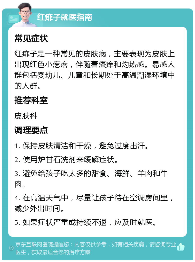 红痱子就医指南 常见症状 红痱子是一种常见的皮肤病，主要表现为皮肤上出现红色小疙瘩，伴随着瘙痒和灼热感。易感人群包括婴幼儿、儿童和长期处于高温潮湿环境中的人群。 推荐科室 皮肤科 调理要点 1. 保持皮肤清洁和干燥，避免过度出汗。 2. 使用炉甘石洗剂来缓解症状。 3. 避免给孩子吃太多的甜食、海鲜、羊肉和牛肉。 4. 在高温天气中，尽量让孩子待在空调房间里，减少外出时间。 5. 如果症状严重或持续不退，应及时就医。