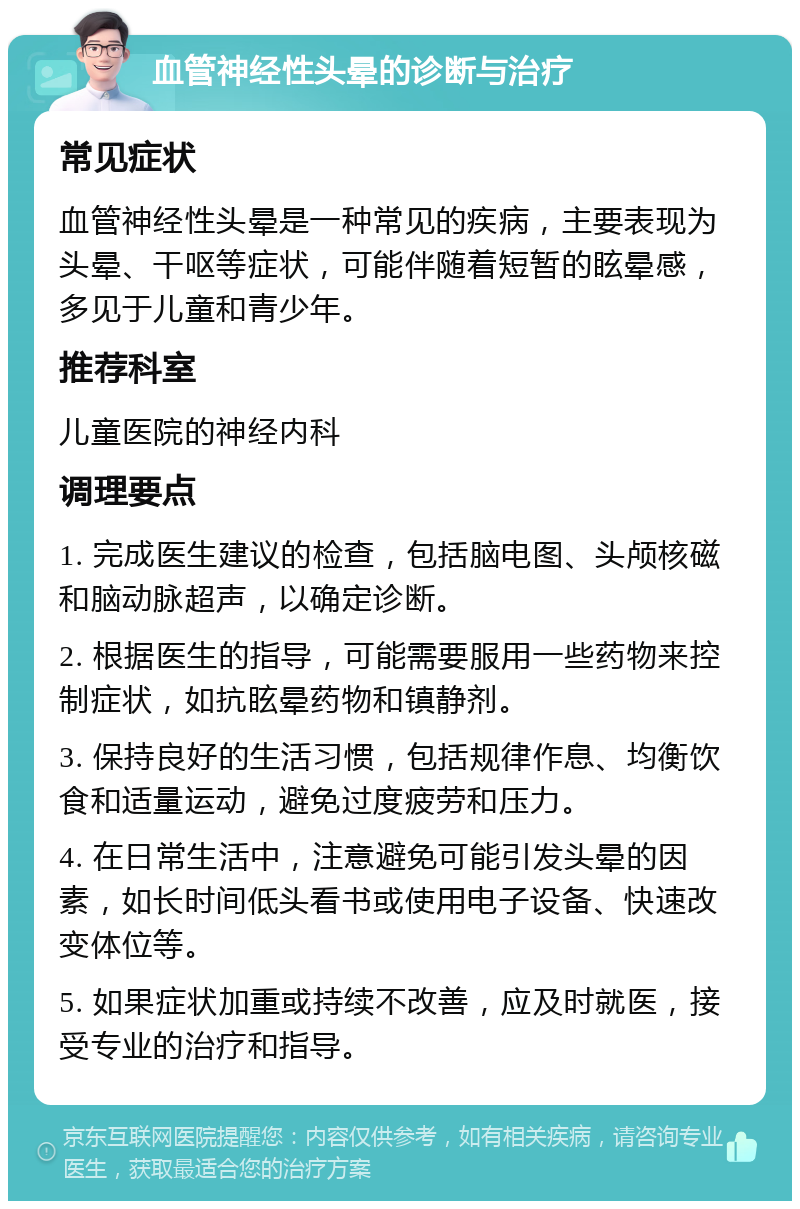 血管神经性头晕的诊断与治疗 常见症状 血管神经性头晕是一种常见的疾病，主要表现为头晕、干呕等症状，可能伴随着短暂的眩晕感，多见于儿童和青少年。 推荐科室 儿童医院的神经内科 调理要点 1. 完成医生建议的检查，包括脑电图、头颅核磁和脑动脉超声，以确定诊断。 2. 根据医生的指导，可能需要服用一些药物来控制症状，如抗眩晕药物和镇静剂。 3. 保持良好的生活习惯，包括规律作息、均衡饮食和适量运动，避免过度疲劳和压力。 4. 在日常生活中，注意避免可能引发头晕的因素，如长时间低头看书或使用电子设备、快速改变体位等。 5. 如果症状加重或持续不改善，应及时就医，接受专业的治疗和指导。