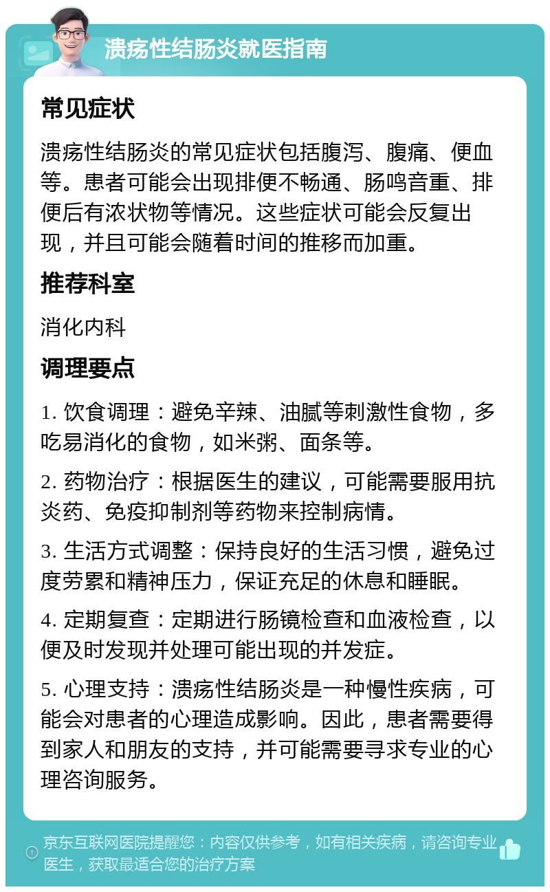 溃疡性结肠炎就医指南 常见症状 溃疡性结肠炎的常见症状包括腹泻、腹痛、便血等。患者可能会出现排便不畅通、肠鸣音重、排便后有浓状物等情况。这些症状可能会反复出现，并且可能会随着时间的推移而加重。 推荐科室 消化内科 调理要点 1. 饮食调理：避免辛辣、油腻等刺激性食物，多吃易消化的食物，如米粥、面条等。 2. 药物治疗：根据医生的建议，可能需要服用抗炎药、免疫抑制剂等药物来控制病情。 3. 生活方式调整：保持良好的生活习惯，避免过度劳累和精神压力，保证充足的休息和睡眠。 4. 定期复查：定期进行肠镜检查和血液检查，以便及时发现并处理可能出现的并发症。 5. 心理支持：溃疡性结肠炎是一种慢性疾病，可能会对患者的心理造成影响。因此，患者需要得到家人和朋友的支持，并可能需要寻求专业的心理咨询服务。