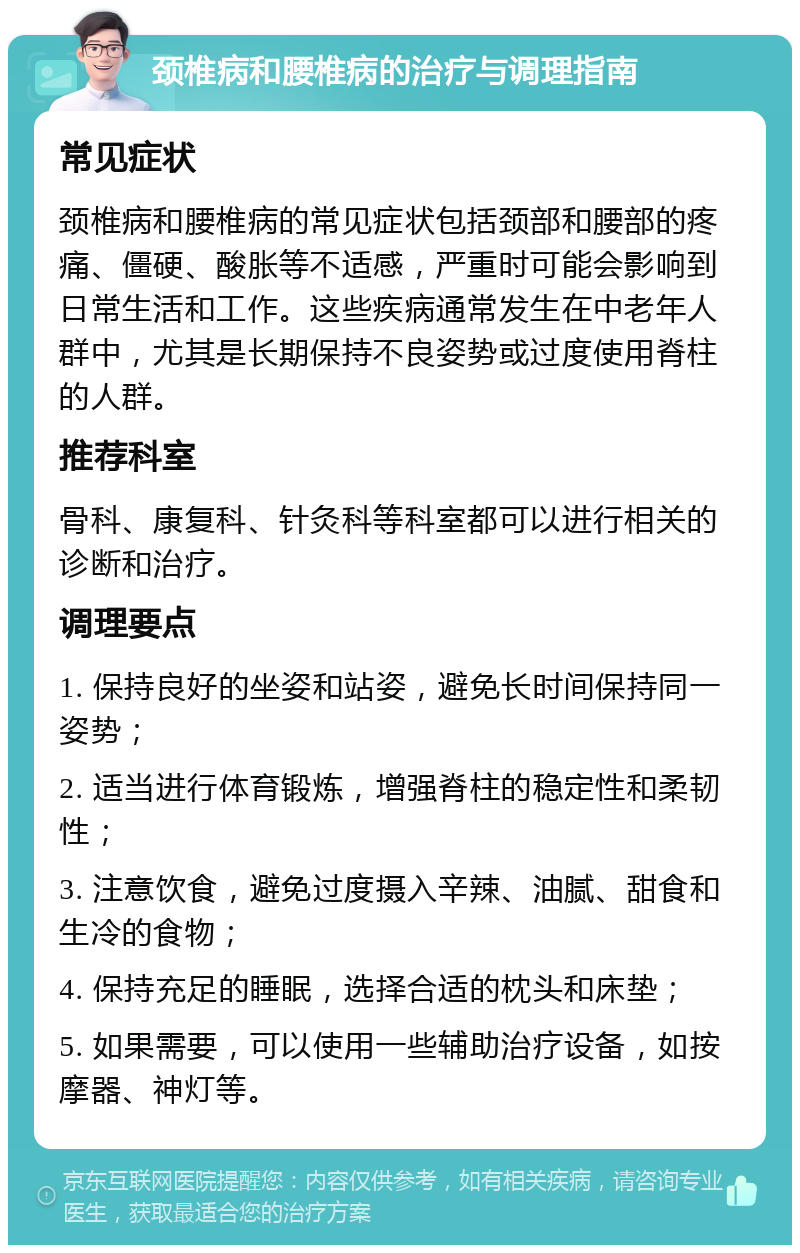 颈椎病和腰椎病的治疗与调理指南 常见症状 颈椎病和腰椎病的常见症状包括颈部和腰部的疼痛、僵硬、酸胀等不适感，严重时可能会影响到日常生活和工作。这些疾病通常发生在中老年人群中，尤其是长期保持不良姿势或过度使用脊柱的人群。 推荐科室 骨科、康复科、针灸科等科室都可以进行相关的诊断和治疗。 调理要点 1. 保持良好的坐姿和站姿，避免长时间保持同一姿势； 2. 适当进行体育锻炼，增强脊柱的稳定性和柔韧性； 3. 注意饮食，避免过度摄入辛辣、油腻、甜食和生冷的食物； 4. 保持充足的睡眠，选择合适的枕头和床垫； 5. 如果需要，可以使用一些辅助治疗设备，如按摩器、神灯等。