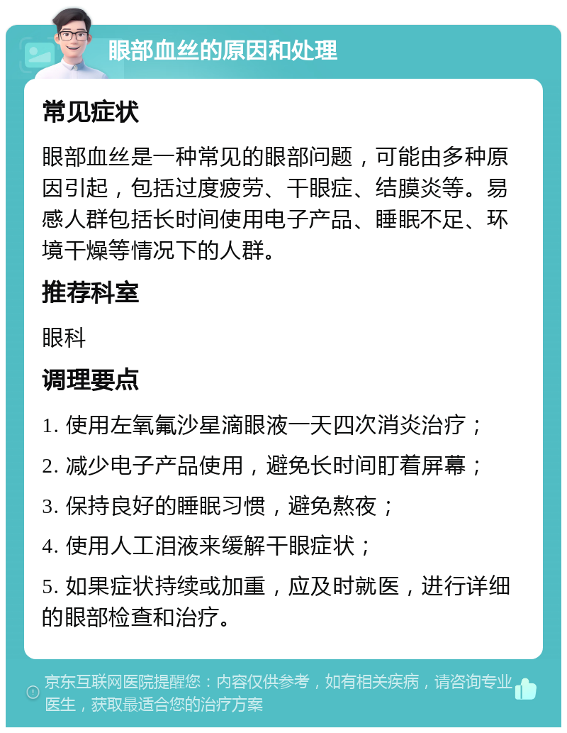 眼部血丝的原因和处理 常见症状 眼部血丝是一种常见的眼部问题，可能由多种原因引起，包括过度疲劳、干眼症、结膜炎等。易感人群包括长时间使用电子产品、睡眠不足、环境干燥等情况下的人群。 推荐科室 眼科 调理要点 1. 使用左氧氟沙星滴眼液一天四次消炎治疗； 2. 减少电子产品使用，避免长时间盯着屏幕； 3. 保持良好的睡眠习惯，避免熬夜； 4. 使用人工泪液来缓解干眼症状； 5. 如果症状持续或加重，应及时就医，进行详细的眼部检查和治疗。