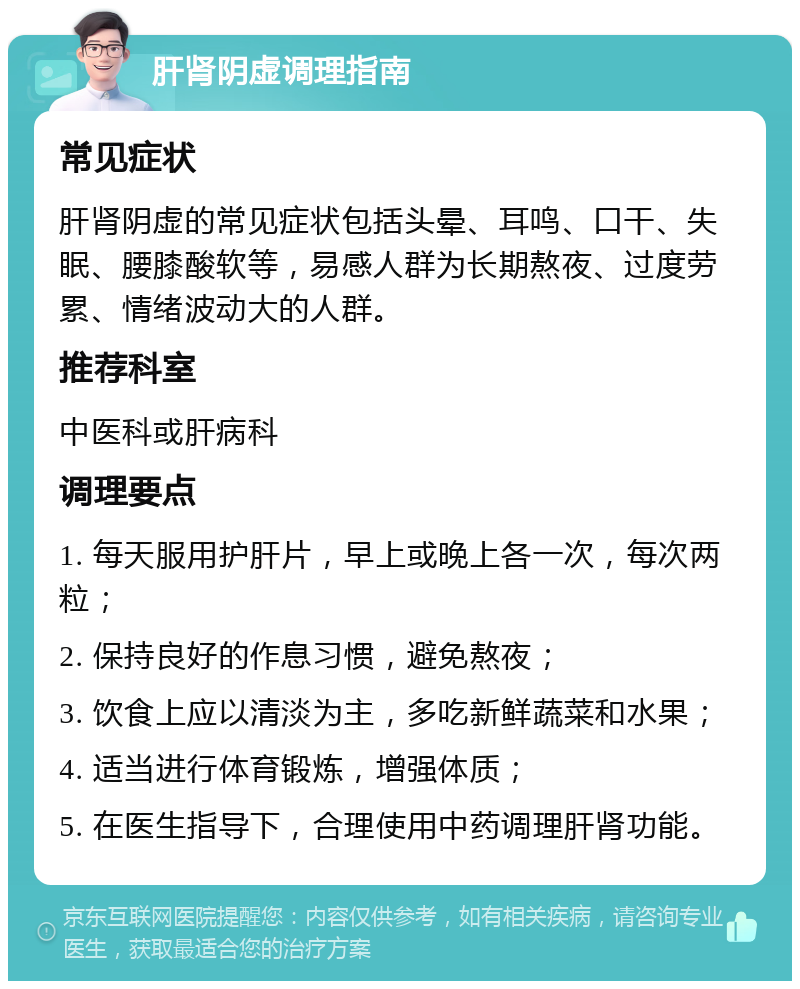 肝肾阴虚调理指南 常见症状 肝肾阴虚的常见症状包括头晕、耳鸣、口干、失眠、腰膝酸软等，易感人群为长期熬夜、过度劳累、情绪波动大的人群。 推荐科室 中医科或肝病科 调理要点 1. 每天服用护肝片，早上或晚上各一次，每次两粒； 2. 保持良好的作息习惯，避免熬夜； 3. 饮食上应以清淡为主，多吃新鲜蔬菜和水果； 4. 适当进行体育锻炼，增强体质； 5. 在医生指导下，合理使用中药调理肝肾功能。