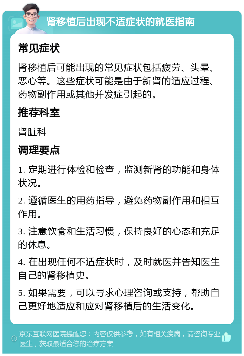 肾移植后出现不适症状的就医指南 常见症状 肾移植后可能出现的常见症状包括疲劳、头晕、恶心等。这些症状可能是由于新肾的适应过程、药物副作用或其他并发症引起的。 推荐科室 肾脏科 调理要点 1. 定期进行体检和检查，监测新肾的功能和身体状况。 2. 遵循医生的用药指导，避免药物副作用和相互作用。 3. 注意饮食和生活习惯，保持良好的心态和充足的休息。 4. 在出现任何不适症状时，及时就医并告知医生自己的肾移植史。 5. 如果需要，可以寻求心理咨询或支持，帮助自己更好地适应和应对肾移植后的生活变化。