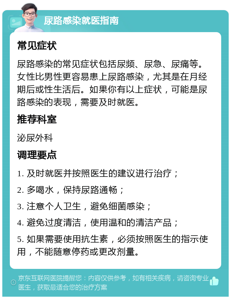 尿路感染就医指南 常见症状 尿路感染的常见症状包括尿频、尿急、尿痛等。女性比男性更容易患上尿路感染，尤其是在月经期后或性生活后。如果你有以上症状，可能是尿路感染的表现，需要及时就医。 推荐科室 泌尿外科 调理要点 1. 及时就医并按照医生的建议进行治疗； 2. 多喝水，保持尿路通畅； 3. 注意个人卫生，避免细菌感染； 4. 避免过度清洁，使用温和的清洁产品； 5. 如果需要使用抗生素，必须按照医生的指示使用，不能随意停药或更改剂量。