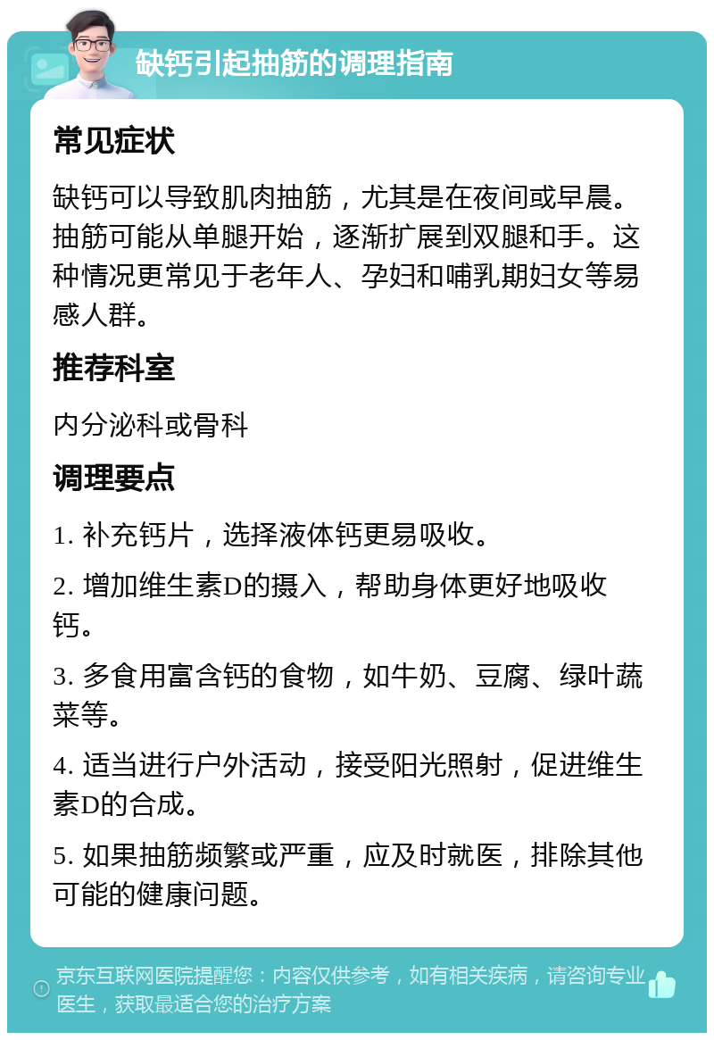 缺钙引起抽筋的调理指南 常见症状 缺钙可以导致肌肉抽筋，尤其是在夜间或早晨。抽筋可能从单腿开始，逐渐扩展到双腿和手。这种情况更常见于老年人、孕妇和哺乳期妇女等易感人群。 推荐科室 内分泌科或骨科 调理要点 1. 补充钙片，选择液体钙更易吸收。 2. 增加维生素D的摄入，帮助身体更好地吸收钙。 3. 多食用富含钙的食物，如牛奶、豆腐、绿叶蔬菜等。 4. 适当进行户外活动，接受阳光照射，促进维生素D的合成。 5. 如果抽筋频繁或严重，应及时就医，排除其他可能的健康问题。