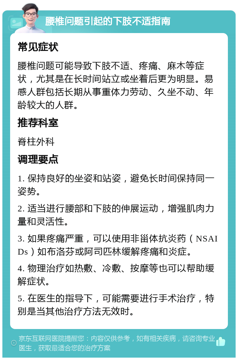 腰椎问题引起的下肢不适指南 常见症状 腰椎问题可能导致下肢不适、疼痛、麻木等症状，尤其是在长时间站立或坐着后更为明显。易感人群包括长期从事重体力劳动、久坐不动、年龄较大的人群。 推荐科室 脊柱外科 调理要点 1. 保持良好的坐姿和站姿，避免长时间保持同一姿势。 2. 适当进行腰部和下肢的伸展运动，增强肌肉力量和灵活性。 3. 如果疼痛严重，可以使用非甾体抗炎药（NSAIDs）如布洛芬或阿司匹林缓解疼痛和炎症。 4. 物理治疗如热敷、冷敷、按摩等也可以帮助缓解症状。 5. 在医生的指导下，可能需要进行手术治疗，特别是当其他治疗方法无效时。