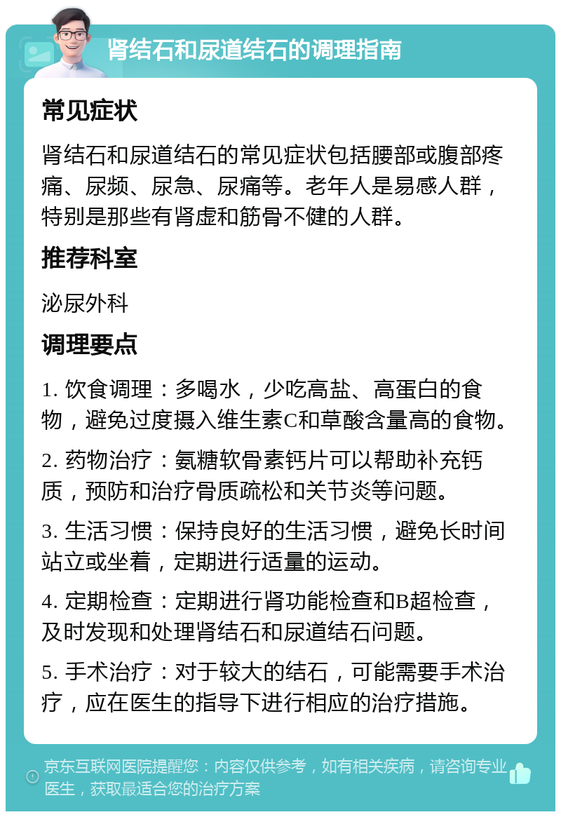 肾结石和尿道结石的调理指南 常见症状 肾结石和尿道结石的常见症状包括腰部或腹部疼痛、尿频、尿急、尿痛等。老年人是易感人群，特别是那些有肾虚和筋骨不健的人群。 推荐科室 泌尿外科 调理要点 1. 饮食调理：多喝水，少吃高盐、高蛋白的食物，避免过度摄入维生素C和草酸含量高的食物。 2. 药物治疗：氨糖软骨素钙片可以帮助补充钙质，预防和治疗骨质疏松和关节炎等问题。 3. 生活习惯：保持良好的生活习惯，避免长时间站立或坐着，定期进行适量的运动。 4. 定期检查：定期进行肾功能检查和B超检查，及时发现和处理肾结石和尿道结石问题。 5. 手术治疗：对于较大的结石，可能需要手术治疗，应在医生的指导下进行相应的治疗措施。