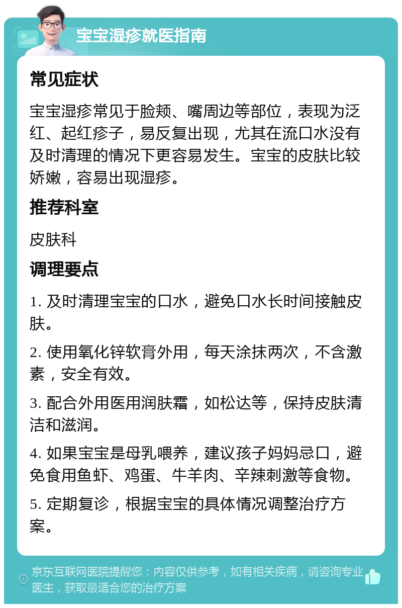 宝宝湿疹就医指南 常见症状 宝宝湿疹常见于脸颊、嘴周边等部位，表现为泛红、起红疹子，易反复出现，尤其在流口水没有及时清理的情况下更容易发生。宝宝的皮肤比较娇嫩，容易出现湿疹。 推荐科室 皮肤科 调理要点 1. 及时清理宝宝的口水，避免口水长时间接触皮肤。 2. 使用氧化锌软膏外用，每天涂抹两次，不含激素，安全有效。 3. 配合外用医用润肤霜，如松达等，保持皮肤清洁和滋润。 4. 如果宝宝是母乳喂养，建议孩子妈妈忌口，避免食用鱼虾、鸡蛋、牛羊肉、辛辣刺激等食物。 5. 定期复诊，根据宝宝的具体情况调整治疗方案。