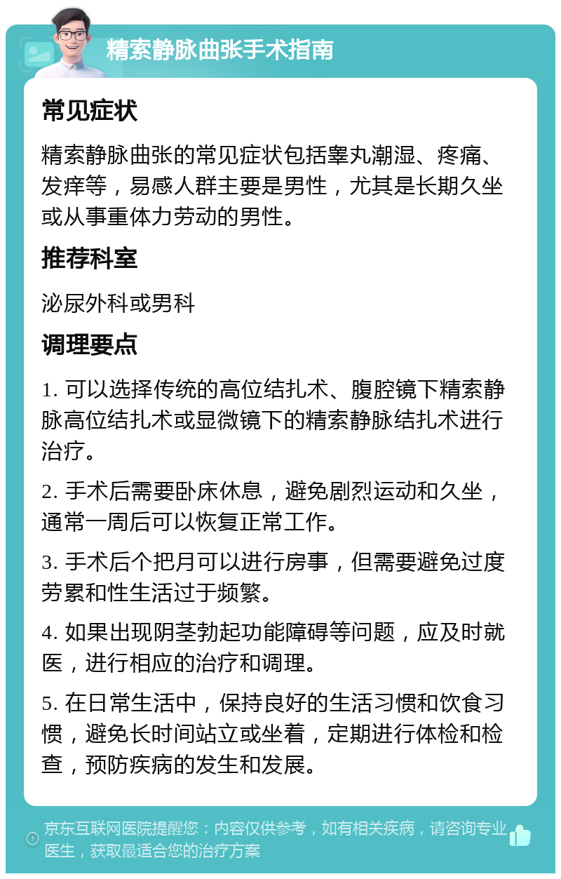 精索静脉曲张手术指南 常见症状 精索静脉曲张的常见症状包括睾丸潮湿、疼痛、发痒等，易感人群主要是男性，尤其是长期久坐或从事重体力劳动的男性。 推荐科室 泌尿外科或男科 调理要点 1. 可以选择传统的高位结扎术、腹腔镜下精索静脉高位结扎术或显微镜下的精索静脉结扎术进行治疗。 2. 手术后需要卧床休息，避免剧烈运动和久坐，通常一周后可以恢复正常工作。 3. 手术后个把月可以进行房事，但需要避免过度劳累和性生活过于频繁。 4. 如果出现阴茎勃起功能障碍等问题，应及时就医，进行相应的治疗和调理。 5. 在日常生活中，保持良好的生活习惯和饮食习惯，避免长时间站立或坐着，定期进行体检和检查，预防疾病的发生和发展。