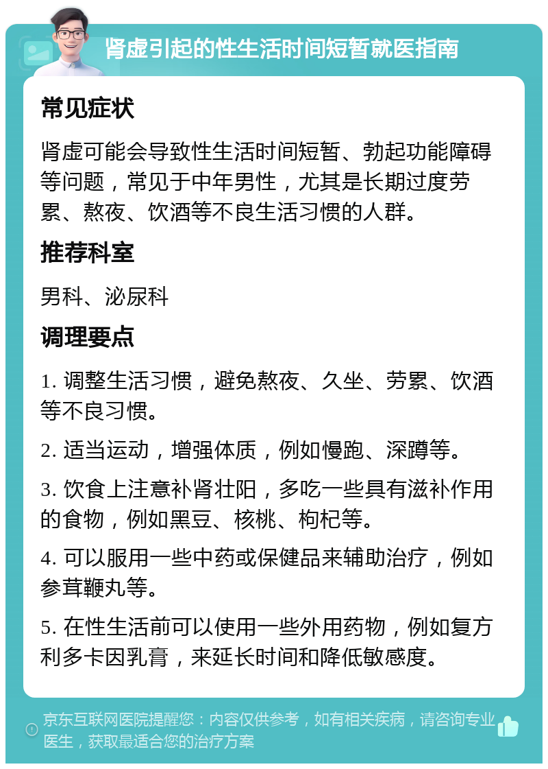 肾虚引起的性生活时间短暂就医指南 常见症状 肾虚可能会导致性生活时间短暂、勃起功能障碍等问题，常见于中年男性，尤其是长期过度劳累、熬夜、饮酒等不良生活习惯的人群。 推荐科室 男科、泌尿科 调理要点 1. 调整生活习惯，避免熬夜、久坐、劳累、饮酒等不良习惯。 2. 适当运动，增强体质，例如慢跑、深蹲等。 3. 饮食上注意补肾壮阳，多吃一些具有滋补作用的食物，例如黑豆、核桃、枸杞等。 4. 可以服用一些中药或保健品来辅助治疗，例如参茸鞭丸等。 5. 在性生活前可以使用一些外用药物，例如复方利多卡因乳膏，来延长时间和降低敏感度。