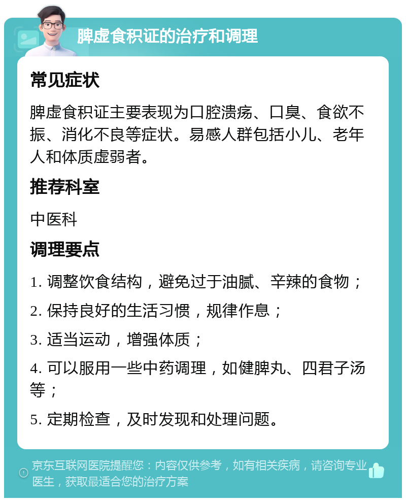 脾虚食积证的治疗和调理 常见症状 脾虚食积证主要表现为口腔溃疡、口臭、食欲不振、消化不良等症状。易感人群包括小儿、老年人和体质虚弱者。 推荐科室 中医科 调理要点 1. 调整饮食结构，避免过于油腻、辛辣的食物； 2. 保持良好的生活习惯，规律作息； 3. 适当运动，增强体质； 4. 可以服用一些中药调理，如健脾丸、四君子汤等； 5. 定期检查，及时发现和处理问题。