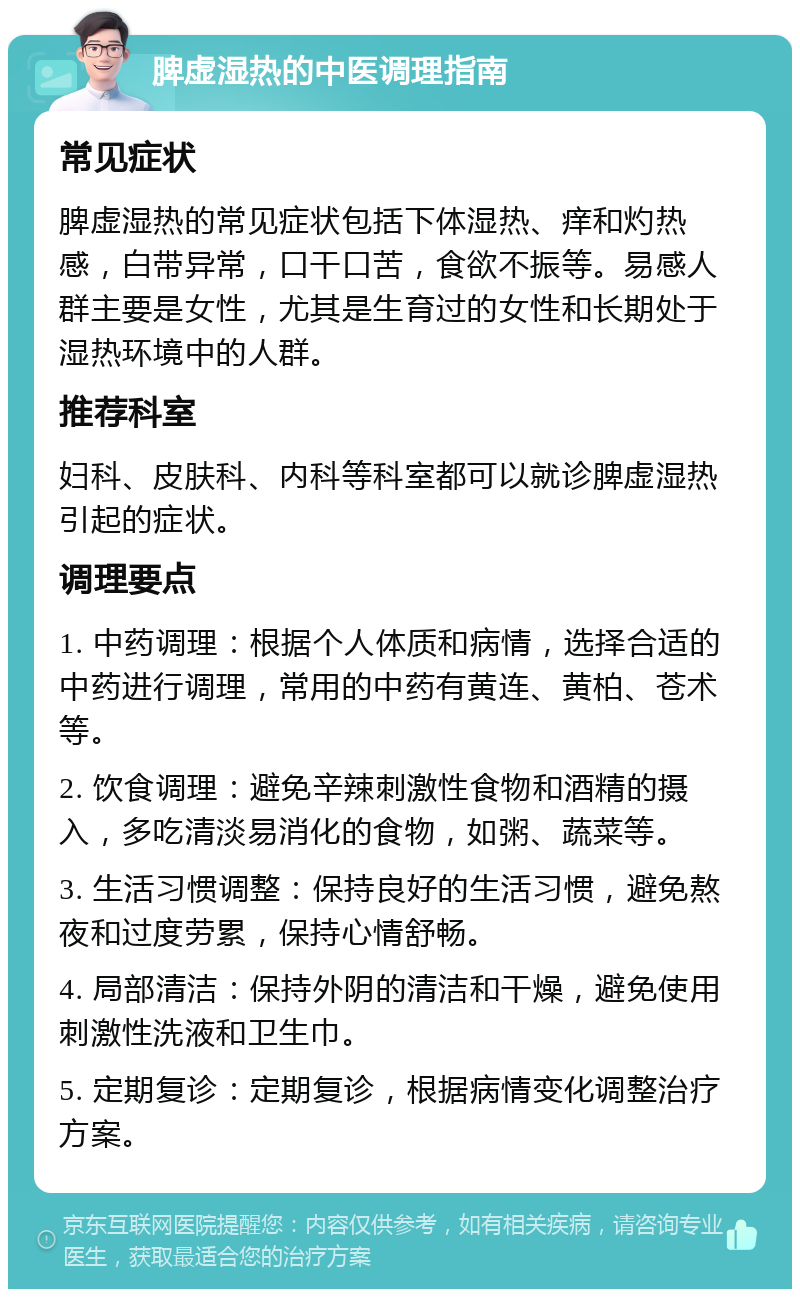 脾虚湿热的中医调理指南 常见症状 脾虚湿热的常见症状包括下体湿热、痒和灼热感，白带异常，口干口苦，食欲不振等。易感人群主要是女性，尤其是生育过的女性和长期处于湿热环境中的人群。 推荐科室 妇科、皮肤科、内科等科室都可以就诊脾虚湿热引起的症状。 调理要点 1. 中药调理：根据个人体质和病情，选择合适的中药进行调理，常用的中药有黄连、黄柏、苍术等。 2. 饮食调理：避免辛辣刺激性食物和酒精的摄入，多吃清淡易消化的食物，如粥、蔬菜等。 3. 生活习惯调整：保持良好的生活习惯，避免熬夜和过度劳累，保持心情舒畅。 4. 局部清洁：保持外阴的清洁和干燥，避免使用刺激性洗液和卫生巾。 5. 定期复诊：定期复诊，根据病情变化调整治疗方案。