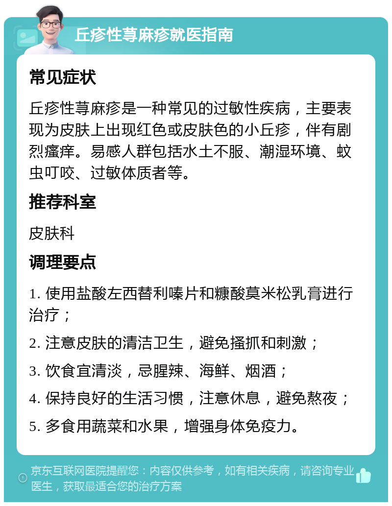 丘疹性荨麻疹就医指南 常见症状 丘疹性荨麻疹是一种常见的过敏性疾病，主要表现为皮肤上出现红色或皮肤色的小丘疹，伴有剧烈瘙痒。易感人群包括水土不服、潮湿环境、蚊虫叮咬、过敏体质者等。 推荐科室 皮肤科 调理要点 1. 使用盐酸左西替利嗪片和糠酸莫米松乳膏进行治疗； 2. 注意皮肤的清洁卫生，避免搔抓和刺激； 3. 饮食宜清淡，忌腥辣、海鲜、烟酒； 4. 保持良好的生活习惯，注意休息，避免熬夜； 5. 多食用蔬菜和水果，增强身体免疫力。