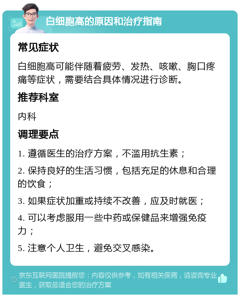 白细胞高的原因和治疗指南 常见症状 白细胞高可能伴随着疲劳、发热、咳嗽、胸口疼痛等症状，需要结合具体情况进行诊断。 推荐科室 内科 调理要点 1. 遵循医生的治疗方案，不滥用抗生素； 2. 保持良好的生活习惯，包括充足的休息和合理的饮食； 3. 如果症状加重或持续不改善，应及时就医； 4. 可以考虑服用一些中药或保健品来增强免疫力； 5. 注意个人卫生，避免交叉感染。