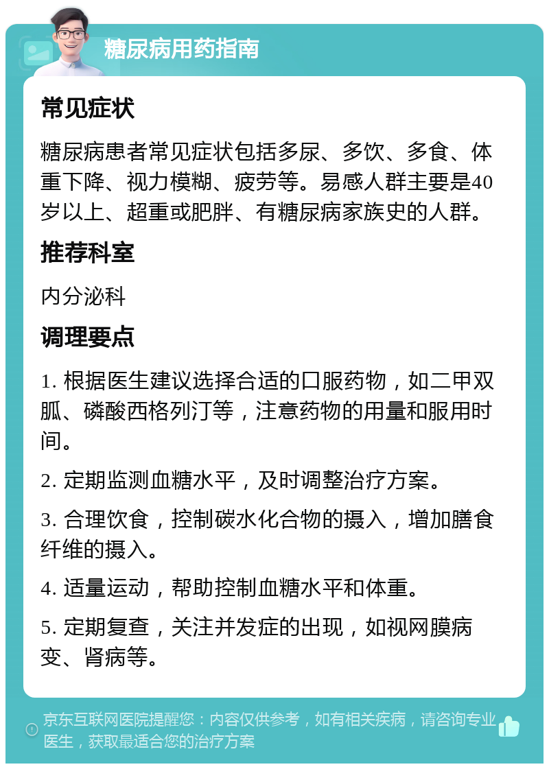 糖尿病用药指南 常见症状 糖尿病患者常见症状包括多尿、多饮、多食、体重下降、视力模糊、疲劳等。易感人群主要是40岁以上、超重或肥胖、有糖尿病家族史的人群。 推荐科室 内分泌科 调理要点 1. 根据医生建议选择合适的口服药物，如二甲双胍、磷酸西格列汀等，注意药物的用量和服用时间。 2. 定期监测血糖水平，及时调整治疗方案。 3. 合理饮食，控制碳水化合物的摄入，增加膳食纤维的摄入。 4. 适量运动，帮助控制血糖水平和体重。 5. 定期复查，关注并发症的出现，如视网膜病变、肾病等。