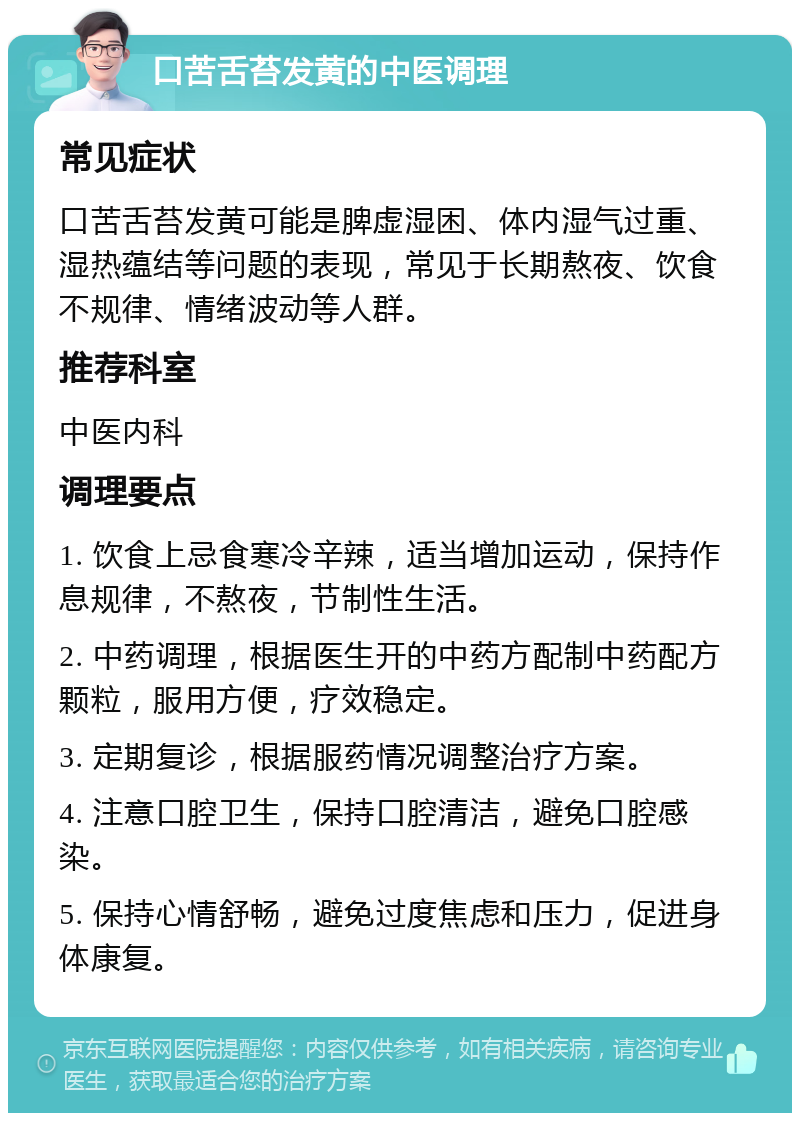 口苦舌苔发黄的中医调理 常见症状 口苦舌苔发黄可能是脾虚湿困、体内湿气过重、湿热蕴结等问题的表现，常见于长期熬夜、饮食不规律、情绪波动等人群。 推荐科室 中医内科 调理要点 1. 饮食上忌食寒冷辛辣，适当增加运动，保持作息规律，不熬夜，节制性生活。 2. 中药调理，根据医生开的中药方配制中药配方颗粒，服用方便，疗效稳定。 3. 定期复诊，根据服药情况调整治疗方案。 4. 注意口腔卫生，保持口腔清洁，避免口腔感染。 5. 保持心情舒畅，避免过度焦虑和压力，促进身体康复。