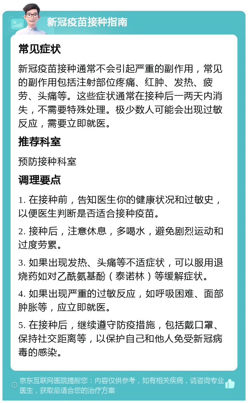 新冠疫苗接种指南 常见症状 新冠疫苗接种通常不会引起严重的副作用，常见的副作用包括注射部位疼痛、红肿、发热、疲劳、头痛等。这些症状通常在接种后一两天内消失，不需要特殊处理。极少数人可能会出现过敏反应，需要立即就医。 推荐科室 预防接种科室 调理要点 1. 在接种前，告知医生你的健康状况和过敏史，以便医生判断是否适合接种疫苗。 2. 接种后，注意休息，多喝水，避免剧烈运动和过度劳累。 3. 如果出现发热、头痛等不适症状，可以服用退烧药如对乙酰氨基酚（泰诺林）等缓解症状。 4. 如果出现严重的过敏反应，如呼吸困难、面部肿胀等，应立即就医。 5. 在接种后，继续遵守防疫措施，包括戴口罩、保持社交距离等，以保护自己和他人免受新冠病毒的感染。