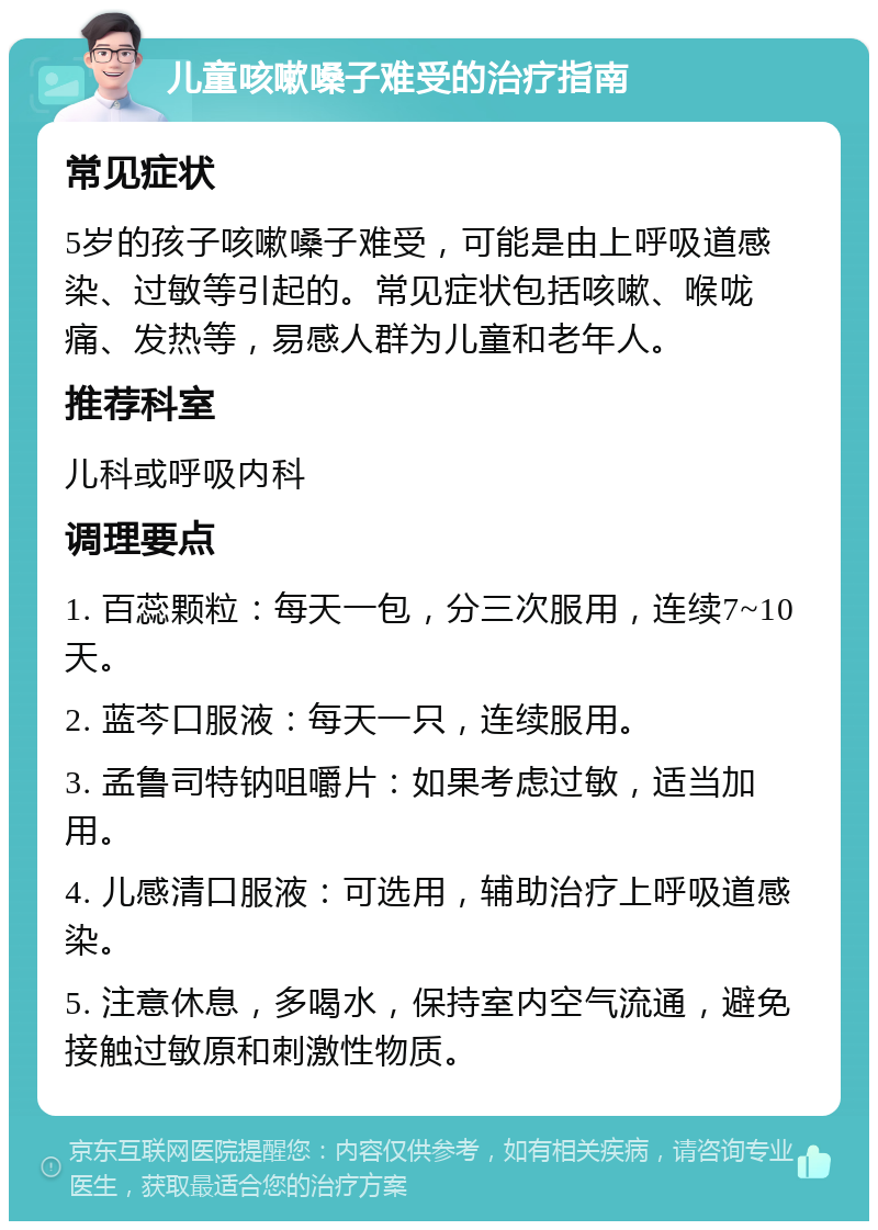 儿童咳嗽嗓子难受的治疗指南 常见症状 5岁的孩子咳嗽嗓子难受，可能是由上呼吸道感染、过敏等引起的。常见症状包括咳嗽、喉咙痛、发热等，易感人群为儿童和老年人。 推荐科室 儿科或呼吸内科 调理要点 1. 百蕊颗粒：每天一包，分三次服用，连续7~10天。 2. 蓝芩口服液：每天一只，连续服用。 3. 孟鲁司特钠咀嚼片：如果考虑过敏，适当加用。 4. 儿感清口服液：可选用，辅助治疗上呼吸道感染。 5. 注意休息，多喝水，保持室内空气流通，避免接触过敏原和刺激性物质。