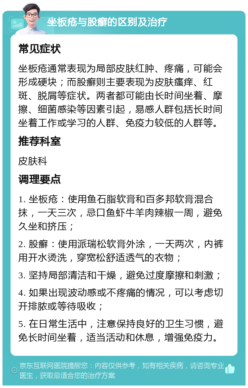 坐板疮与股癣的区别及治疗 常见症状 坐板疮通常表现为局部皮肤红肿、疼痛，可能会形成硬块；而股癣则主要表现为皮肤瘙痒、红斑、脱屑等症状。两者都可能由长时间坐着、摩擦、细菌感染等因素引起，易感人群包括长时间坐着工作或学习的人群、免疫力较低的人群等。 推荐科室 皮肤科 调理要点 1. 坐板疮：使用鱼石脂软膏和百多邦软膏混合抹，一天三次，忌口鱼虾牛羊肉辣椒一周，避免久坐和挤压； 2. 股癣：使用派瑞松软膏外涂，一天两次，内裤用开水烫洗，穿宽松舒适透气的衣物； 3. 坚持局部清洁和干燥，避免过度摩擦和刺激； 4. 如果出现波动感或不疼痛的情况，可以考虑切开排脓或等待吸收； 5. 在日常生活中，注意保持良好的卫生习惯，避免长时间坐着，适当活动和休息，增强免疫力。