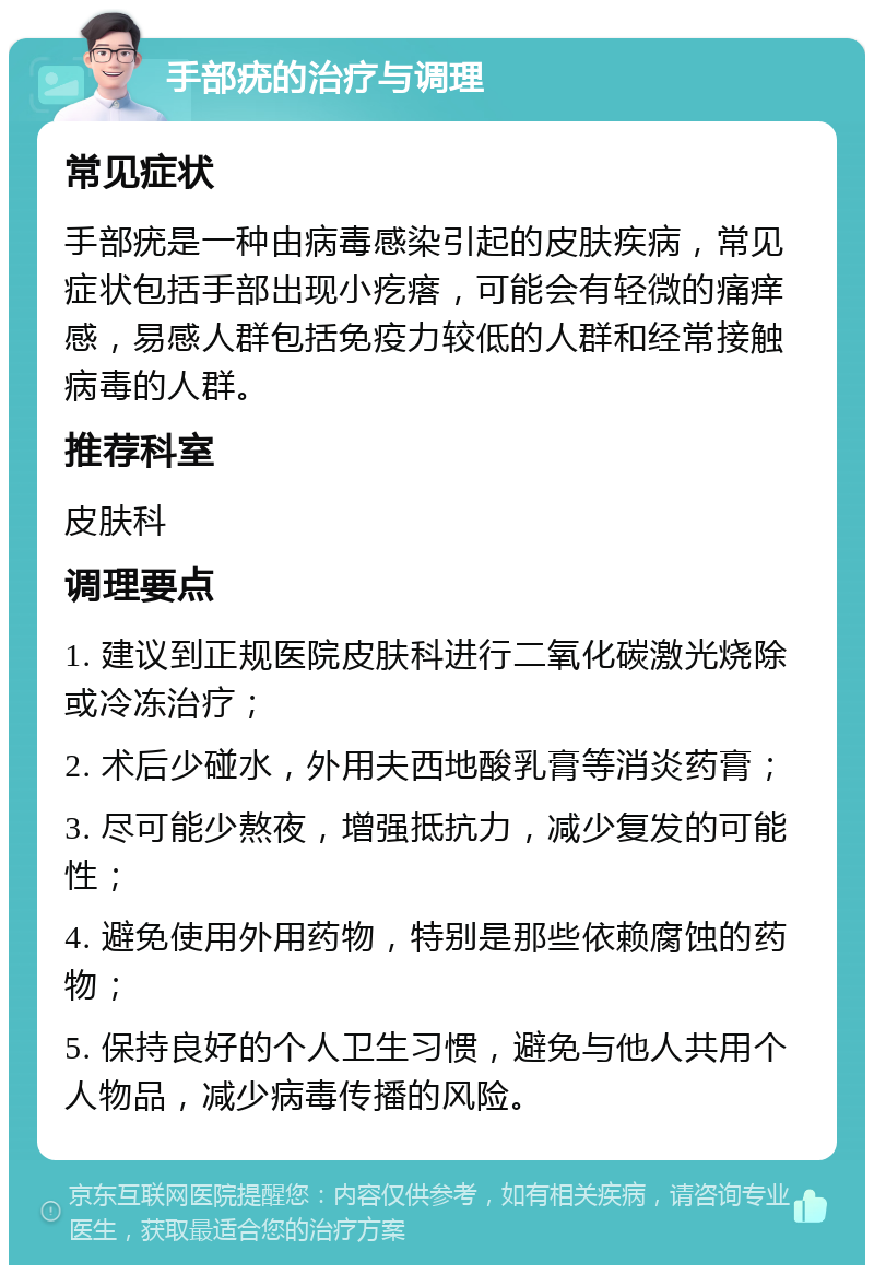 手部疣的治疗与调理 常见症状 手部疣是一种由病毒感染引起的皮肤疾病，常见症状包括手部出现小疙瘩，可能会有轻微的痛痒感，易感人群包括免疫力较低的人群和经常接触病毒的人群。 推荐科室 皮肤科 调理要点 1. 建议到正规医院皮肤科进行二氧化碳激光烧除或冷冻治疗； 2. 术后少碰水，外用夫西地酸乳膏等消炎药膏； 3. 尽可能少熬夜，增强抵抗力，减少复发的可能性； 4. 避免使用外用药物，特别是那些依赖腐蚀的药物； 5. 保持良好的个人卫生习惯，避免与他人共用个人物品，减少病毒传播的风险。