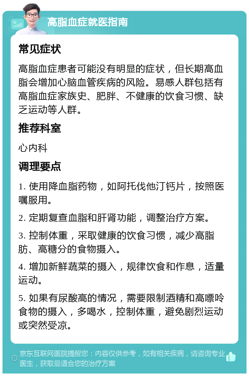 高脂血症就医指南 常见症状 高脂血症患者可能没有明显的症状，但长期高血脂会增加心脑血管疾病的风险。易感人群包括有高脂血症家族史、肥胖、不健康的饮食习惯、缺乏运动等人群。 推荐科室 心内科 调理要点 1. 使用降血脂药物，如阿托伐他汀钙片，按照医嘱服用。 2. 定期复查血脂和肝肾功能，调整治疗方案。 3. 控制体重，采取健康的饮食习惯，减少高脂肪、高糖分的食物摄入。 4. 增加新鲜蔬菜的摄入，规律饮食和作息，适量运动。 5. 如果有尿酸高的情况，需要限制酒精和高嘌呤食物的摄入，多喝水，控制体重，避免剧烈运动或突然受凉。