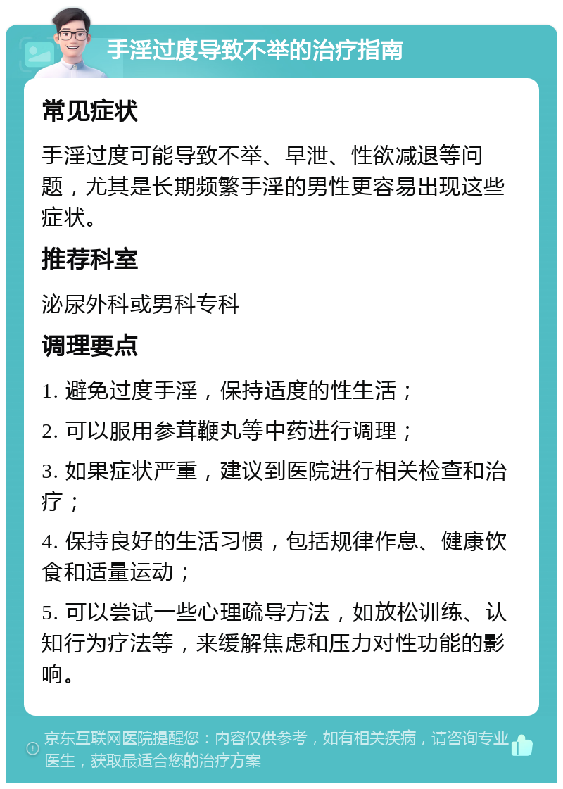 手淫过度导致不举的治疗指南 常见症状 手淫过度可能导致不举、早泄、性欲减退等问题，尤其是长期频繁手淫的男性更容易出现这些症状。 推荐科室 泌尿外科或男科专科 调理要点 1. 避免过度手淫，保持适度的性生活； 2. 可以服用参茸鞭丸等中药进行调理； 3. 如果症状严重，建议到医院进行相关检查和治疗； 4. 保持良好的生活习惯，包括规律作息、健康饮食和适量运动； 5. 可以尝试一些心理疏导方法，如放松训练、认知行为疗法等，来缓解焦虑和压力对性功能的影响。