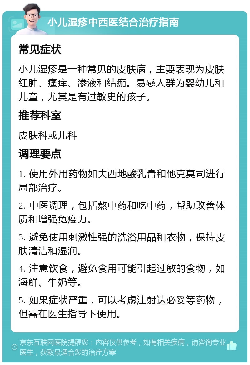 小儿湿疹中西医结合治疗指南 常见症状 小儿湿疹是一种常见的皮肤病，主要表现为皮肤红肿、瘙痒、渗液和结痂。易感人群为婴幼儿和儿童，尤其是有过敏史的孩子。 推荐科室 皮肤科或儿科 调理要点 1. 使用外用药物如夫西地酸乳膏和他克莫司进行局部治疗。 2. 中医调理，包括熬中药和吃中药，帮助改善体质和增强免疫力。 3. 避免使用刺激性强的洗浴用品和衣物，保持皮肤清洁和湿润。 4. 注意饮食，避免食用可能引起过敏的食物，如海鲜、牛奶等。 5. 如果症状严重，可以考虑注射达必妥等药物，但需在医生指导下使用。