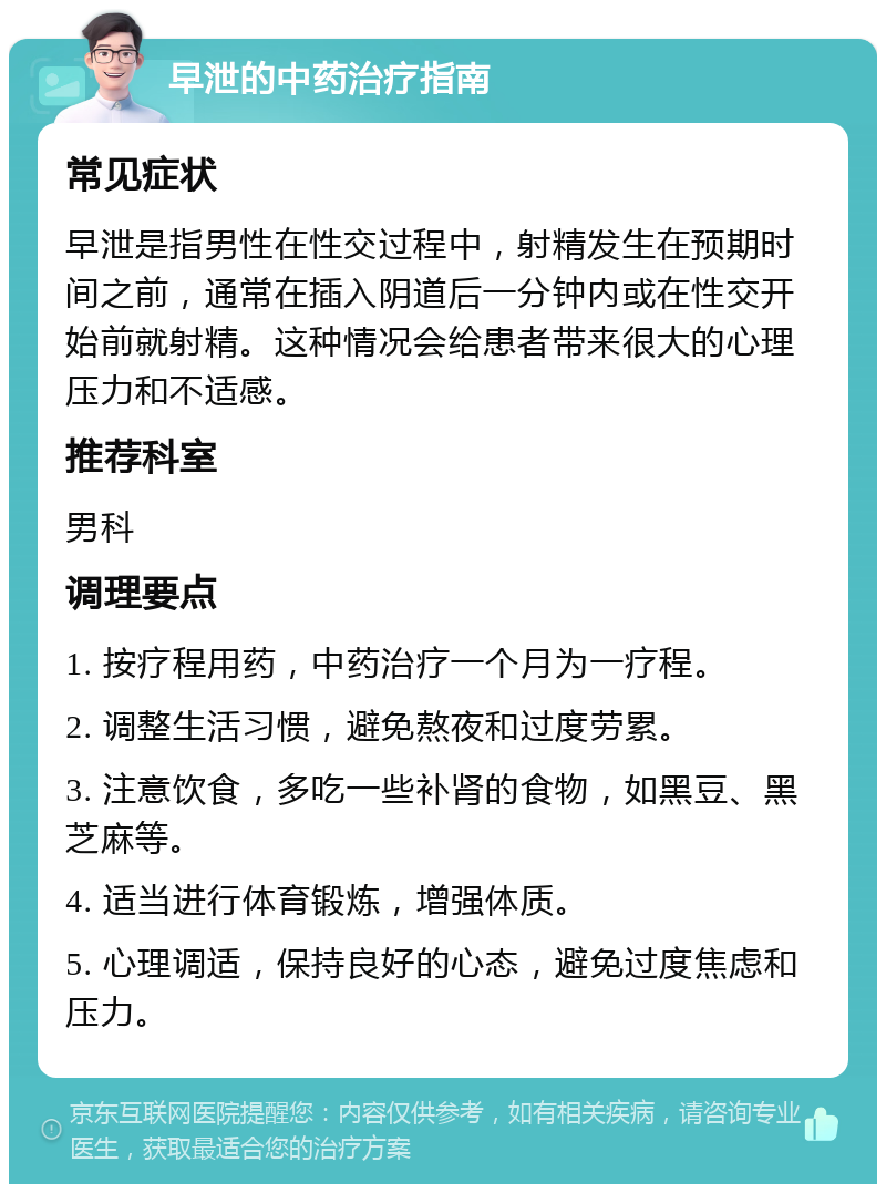 早泄的中药治疗指南 常见症状 早泄是指男性在性交过程中，射精发生在预期时间之前，通常在插入阴道后一分钟内或在性交开始前就射精。这种情况会给患者带来很大的心理压力和不适感。 推荐科室 男科 调理要点 1. 按疗程用药，中药治疗一个月为一疗程。 2. 调整生活习惯，避免熬夜和过度劳累。 3. 注意饮食，多吃一些补肾的食物，如黑豆、黑芝麻等。 4. 适当进行体育锻炼，增强体质。 5. 心理调适，保持良好的心态，避免过度焦虑和压力。