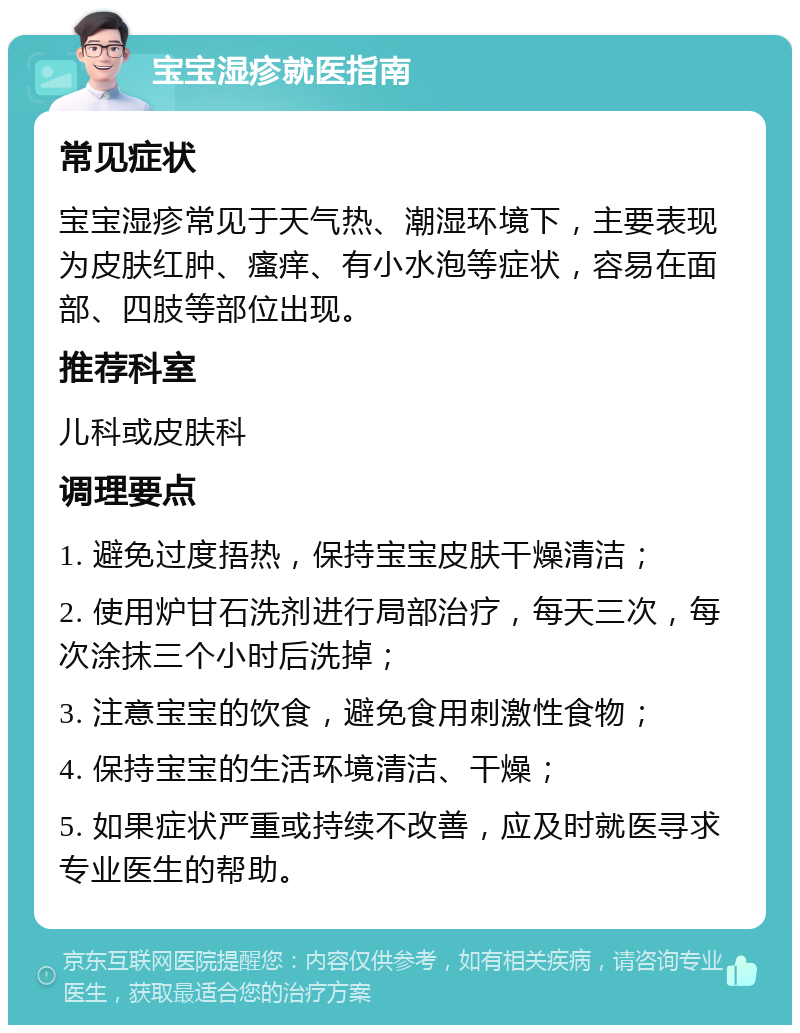 宝宝湿疹就医指南 常见症状 宝宝湿疹常见于天气热、潮湿环境下，主要表现为皮肤红肿、瘙痒、有小水泡等症状，容易在面部、四肢等部位出现。 推荐科室 儿科或皮肤科 调理要点 1. 避免过度捂热，保持宝宝皮肤干燥清洁； 2. 使用炉甘石洗剂进行局部治疗，每天三次，每次涂抹三个小时后洗掉； 3. 注意宝宝的饮食，避免食用刺激性食物； 4. 保持宝宝的生活环境清洁、干燥； 5. 如果症状严重或持续不改善，应及时就医寻求专业医生的帮助。