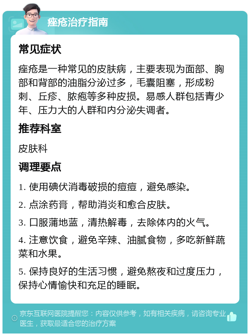 痤疮治疗指南 常见症状 痤疮是一种常见的皮肤病，主要表现为面部、胸部和背部的油脂分泌过多，毛囊阻塞，形成粉刺、丘疹、脓疱等多种皮损。易感人群包括青少年、压力大的人群和内分泌失调者。 推荐科室 皮肤科 调理要点 1. 使用碘伏消毒破损的痘痘，避免感染。 2. 点涂药膏，帮助消炎和愈合皮肤。 3. 口服蒲地蓝，清热解毒，去除体内的火气。 4. 注意饮食，避免辛辣、油腻食物，多吃新鲜蔬菜和水果。 5. 保持良好的生活习惯，避免熬夜和过度压力，保持心情愉快和充足的睡眠。