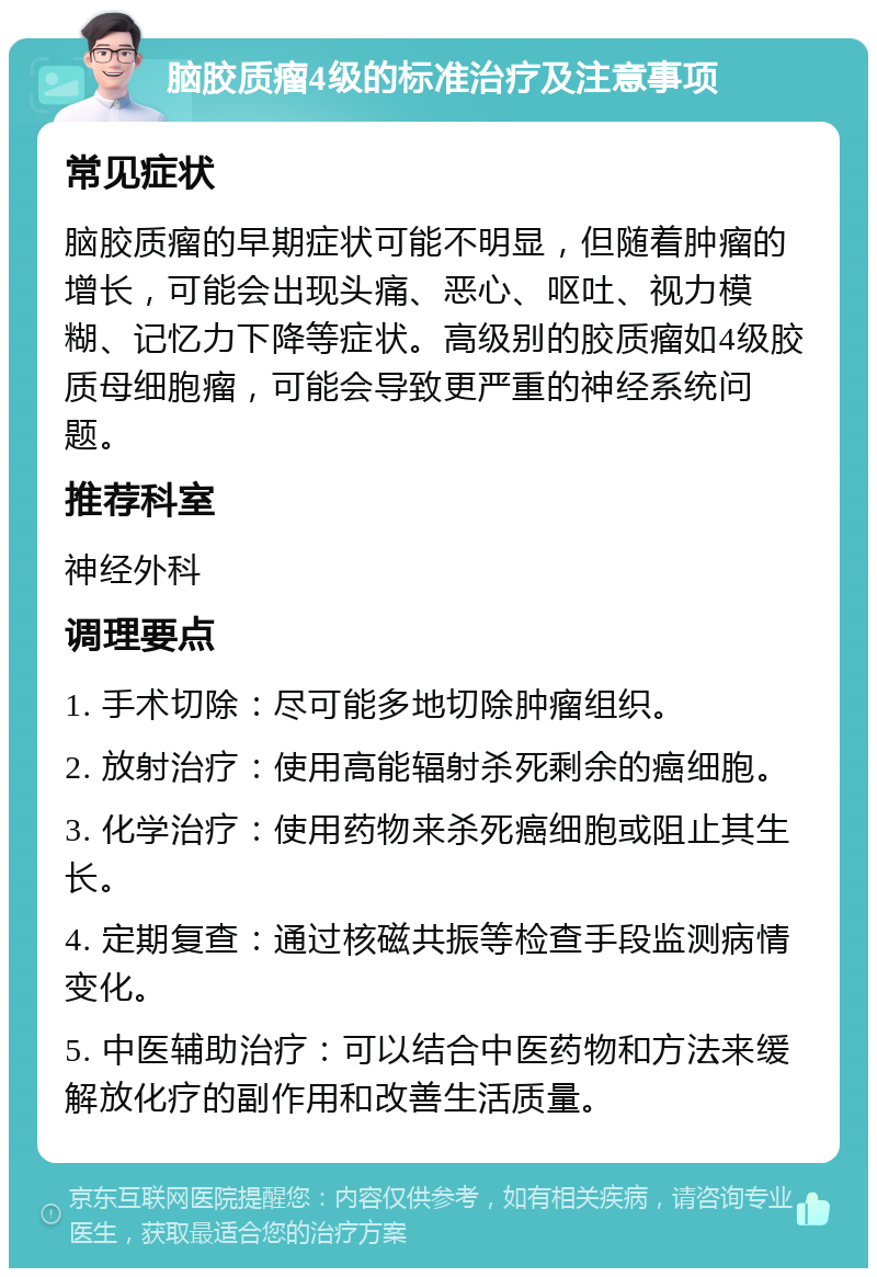 脑胶质瘤4级的标准治疗及注意事项 常见症状 脑胶质瘤的早期症状可能不明显，但随着肿瘤的增长，可能会出现头痛、恶心、呕吐、视力模糊、记忆力下降等症状。高级别的胶质瘤如4级胶质母细胞瘤，可能会导致更严重的神经系统问题。 推荐科室 神经外科 调理要点 1. 手术切除：尽可能多地切除肿瘤组织。 2. 放射治疗：使用高能辐射杀死剩余的癌细胞。 3. 化学治疗：使用药物来杀死癌细胞或阻止其生长。 4. 定期复查：通过核磁共振等检查手段监测病情变化。 5. 中医辅助治疗：可以结合中医药物和方法来缓解放化疗的副作用和改善生活质量。