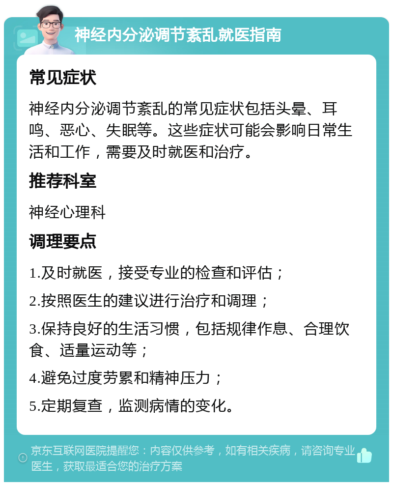 神经内分泌调节紊乱就医指南 常见症状 神经内分泌调节紊乱的常见症状包括头晕、耳鸣、恶心、失眠等。这些症状可能会影响日常生活和工作，需要及时就医和治疗。 推荐科室 神经心理科 调理要点 1.及时就医，接受专业的检查和评估； 2.按照医生的建议进行治疗和调理； 3.保持良好的生活习惯，包括规律作息、合理饮食、适量运动等； 4.避免过度劳累和精神压力； 5.定期复查，监测病情的变化。