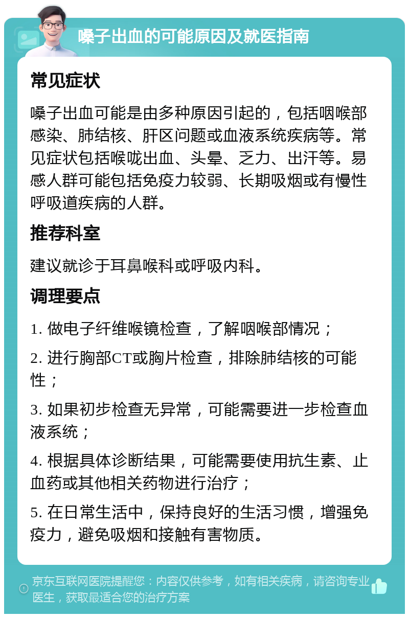 嗓子出血的可能原因及就医指南 常见症状 嗓子出血可能是由多种原因引起的，包括咽喉部感染、肺结核、肝区问题或血液系统疾病等。常见症状包括喉咙出血、头晕、乏力、出汗等。易感人群可能包括免疫力较弱、长期吸烟或有慢性呼吸道疾病的人群。 推荐科室 建议就诊于耳鼻喉科或呼吸内科。 调理要点 1. 做电子纤维喉镜检查，了解咽喉部情况； 2. 进行胸部CT或胸片检查，排除肺结核的可能性； 3. 如果初步检查无异常，可能需要进一步检查血液系统； 4. 根据具体诊断结果，可能需要使用抗生素、止血药或其他相关药物进行治疗； 5. 在日常生活中，保持良好的生活习惯，增强免疫力，避免吸烟和接触有害物质。