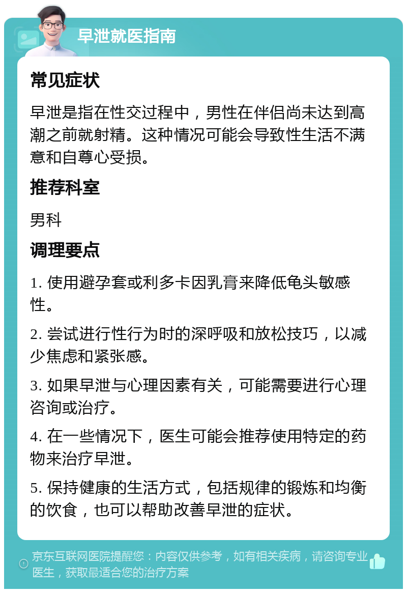 早泄就医指南 常见症状 早泄是指在性交过程中，男性在伴侣尚未达到高潮之前就射精。这种情况可能会导致性生活不满意和自尊心受损。 推荐科室 男科 调理要点 1. 使用避孕套或利多卡因乳膏来降低龟头敏感性。 2. 尝试进行性行为时的深呼吸和放松技巧，以减少焦虑和紧张感。 3. 如果早泄与心理因素有关，可能需要进行心理咨询或治疗。 4. 在一些情况下，医生可能会推荐使用特定的药物来治疗早泄。 5. 保持健康的生活方式，包括规律的锻炼和均衡的饮食，也可以帮助改善早泄的症状。