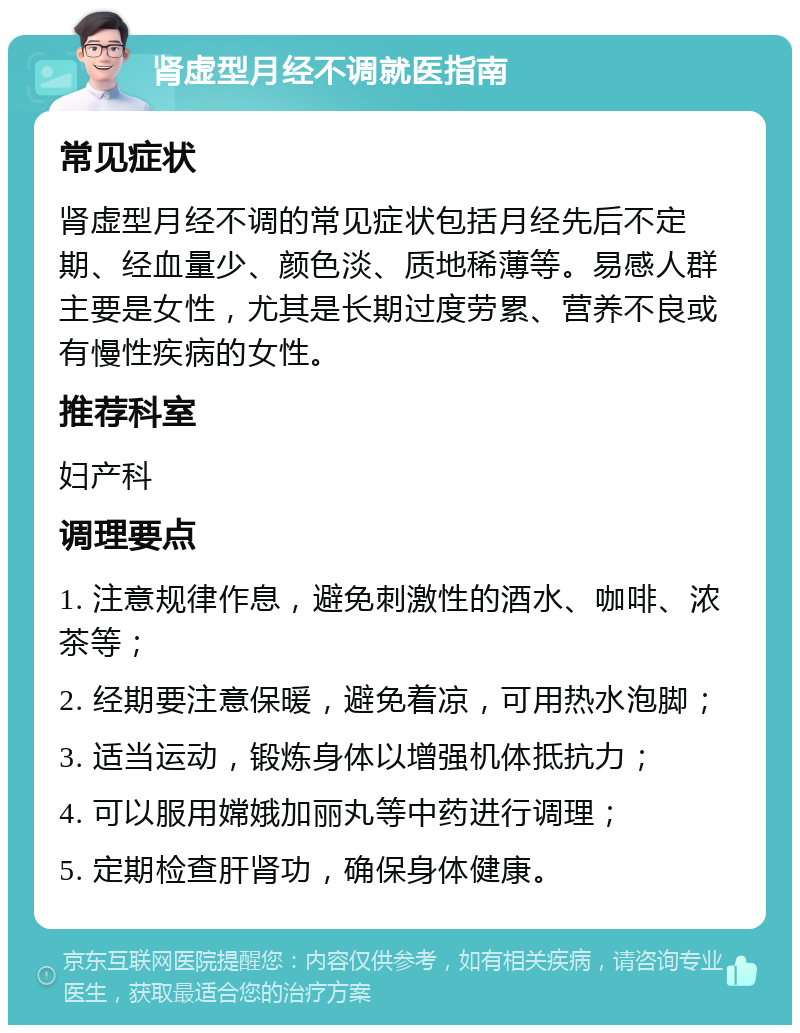 肾虚型月经不调就医指南 常见症状 肾虚型月经不调的常见症状包括月经先后不定期、经血量少、颜色淡、质地稀薄等。易感人群主要是女性，尤其是长期过度劳累、营养不良或有慢性疾病的女性。 推荐科室 妇产科 调理要点 1. 注意规律作息，避免刺激性的酒水、咖啡、浓茶等； 2. 经期要注意保暖，避免着凉，可用热水泡脚； 3. 适当运动，锻炼身体以增强机体抵抗力； 4. 可以服用嫦娥加丽丸等中药进行调理； 5. 定期检查肝肾功，确保身体健康。