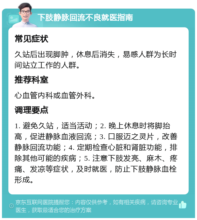 下肢静脉回流不良就医指南 常见症状 久站后出现脚肿，休息后消失，易感人群为长时间站立工作的人群。 推荐科室 心血管内科或血管外科。 调理要点 1. 避免久站，适当活动；2. 晚上休息时将脚抬高，促进静脉血液回流；3. 口服迈之灵片，改善静脉回流功能；4. 定期检查心脏和肾脏功能，排除其他可能的疾病；5. 注意下肢发亮、麻木、疼痛、发凉等症状，及时就医，防止下肢静脉血栓形成。