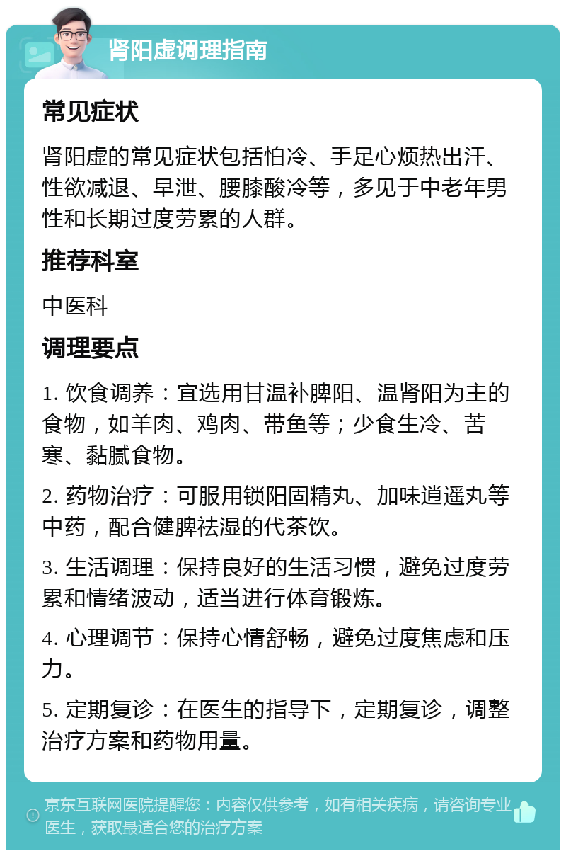 肾阳虚调理指南 常见症状 肾阳虚的常见症状包括怕冷、手足心烦热出汗、性欲减退、早泄、腰膝酸冷等，多见于中老年男性和长期过度劳累的人群。 推荐科室 中医科 调理要点 1. 饮食调养：宜选用甘温补脾阳、温肾阳为主的食物，如羊肉、鸡肉、带鱼等；少食生冷、苦寒、黏腻食物。 2. 药物治疗：可服用锁阳固精丸、加味逍遥丸等中药，配合健脾祛湿的代茶饮。 3. 生活调理：保持良好的生活习惯，避免过度劳累和情绪波动，适当进行体育锻炼。 4. 心理调节：保持心情舒畅，避免过度焦虑和压力。 5. 定期复诊：在医生的指导下，定期复诊，调整治疗方案和药物用量。