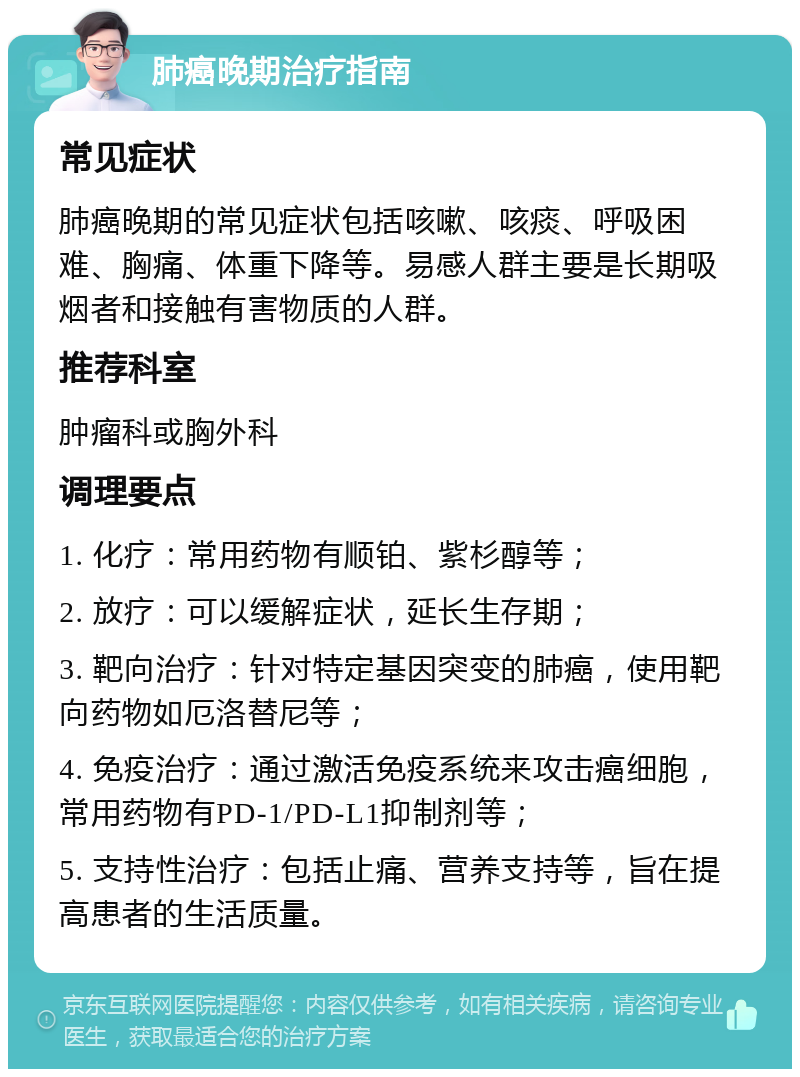 肺癌晚期治疗指南 常见症状 肺癌晚期的常见症状包括咳嗽、咳痰、呼吸困难、胸痛、体重下降等。易感人群主要是长期吸烟者和接触有害物质的人群。 推荐科室 肿瘤科或胸外科 调理要点 1. 化疗：常用药物有顺铂、紫杉醇等； 2. 放疗：可以缓解症状，延长生存期； 3. 靶向治疗：针对特定基因突变的肺癌，使用靶向药物如厄洛替尼等； 4. 免疫治疗：通过激活免疫系统来攻击癌细胞，常用药物有PD-1/PD-L1抑制剂等； 5. 支持性治疗：包括止痛、营养支持等，旨在提高患者的生活质量。