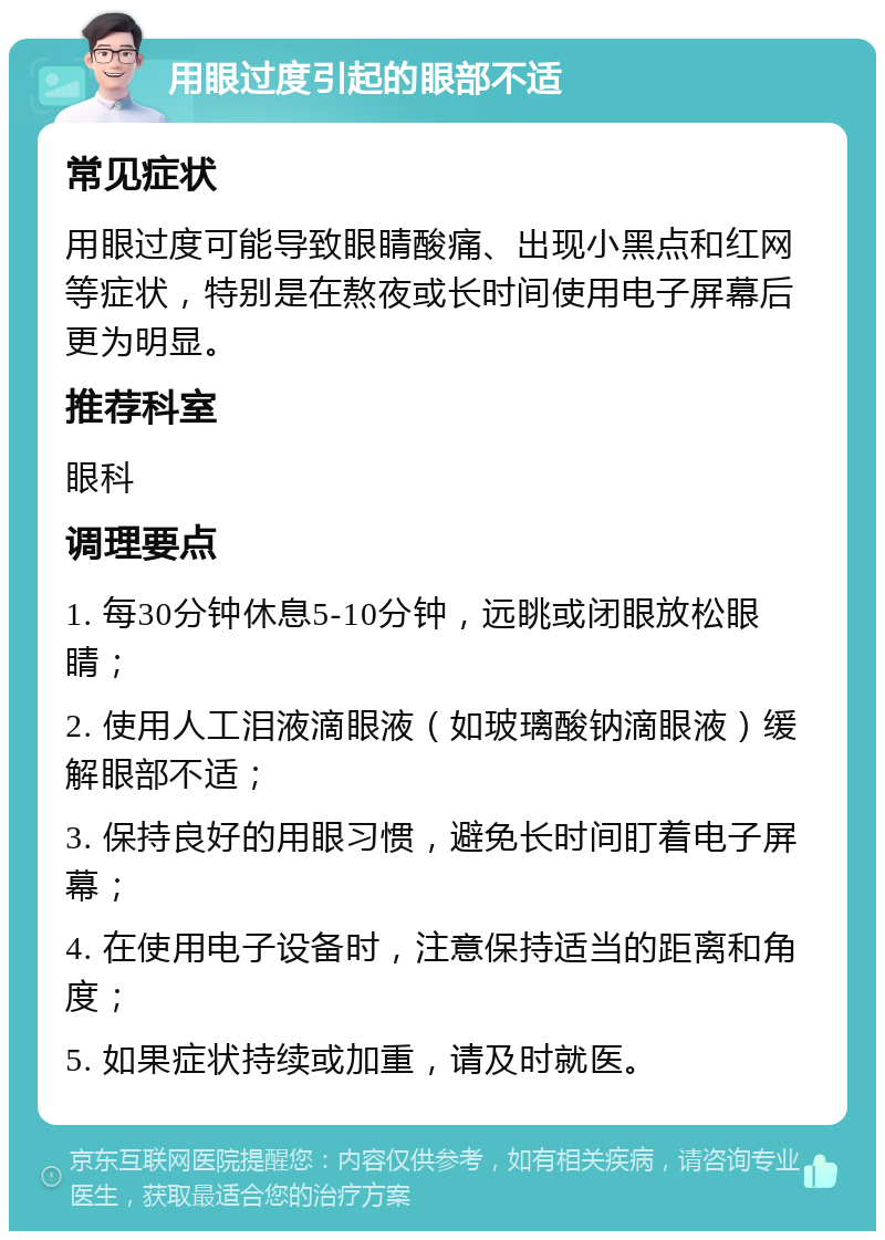 用眼过度引起的眼部不适 常见症状 用眼过度可能导致眼睛酸痛、出现小黑点和红网等症状，特别是在熬夜或长时间使用电子屏幕后更为明显。 推荐科室 眼科 调理要点 1. 每30分钟休息5-10分钟，远眺或闭眼放松眼睛； 2. 使用人工泪液滴眼液（如玻璃酸钠滴眼液）缓解眼部不适； 3. 保持良好的用眼习惯，避免长时间盯着电子屏幕； 4. 在使用电子设备时，注意保持适当的距离和角度； 5. 如果症状持续或加重，请及时就医。