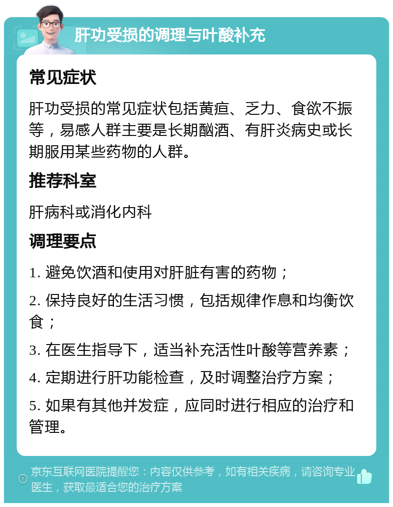 肝功受损的调理与叶酸补充 常见症状 肝功受损的常见症状包括黄疸、乏力、食欲不振等，易感人群主要是长期酗酒、有肝炎病史或长期服用某些药物的人群。 推荐科室 肝病科或消化内科 调理要点 1. 避免饮酒和使用对肝脏有害的药物； 2. 保持良好的生活习惯，包括规律作息和均衡饮食； 3. 在医生指导下，适当补充活性叶酸等营养素； 4. 定期进行肝功能检查，及时调整治疗方案； 5. 如果有其他并发症，应同时进行相应的治疗和管理。